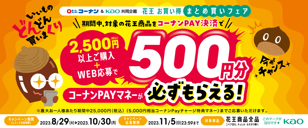 期間中、対象の花王商品をコーナンPay決済で2,500円（税込）以上ご購入+WEB応募でコーナンPayマネーが500円分必ずもらえる！　※最大お一人さまあたり期間中25,000円（税込）（5,000円相当コーナンPayチャージ特典マネー）までご応募いただけます。