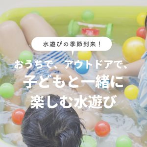 水遊びの季節到来！おうちで、アウトドアで、子どもと一緒に楽しむ水遊び