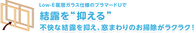 Low-E複層ガラス仕様のプラマードUで　結露を“抑える”　不快な結露を抑え、窓まわりのお掃除がラクラク！